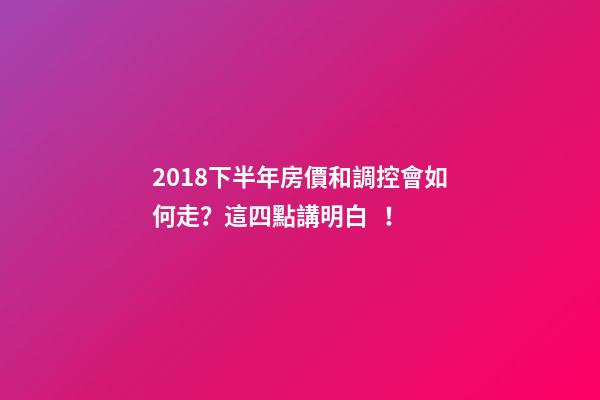 2018下半年房價和調控會如何走？這四點講明白！